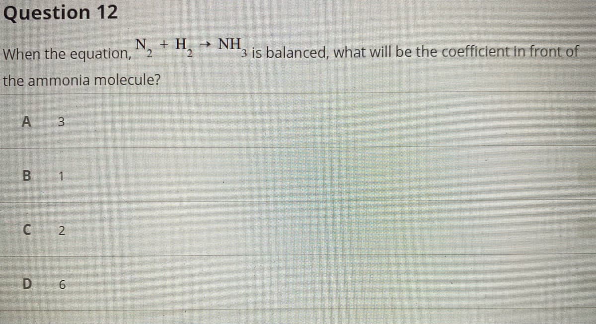 Question 12
When the equation,2
N + H → NH,
2.
3 is balanced, what will be the coefficient in front of
the ammonia molecule?
A
1
C 2
D 6
