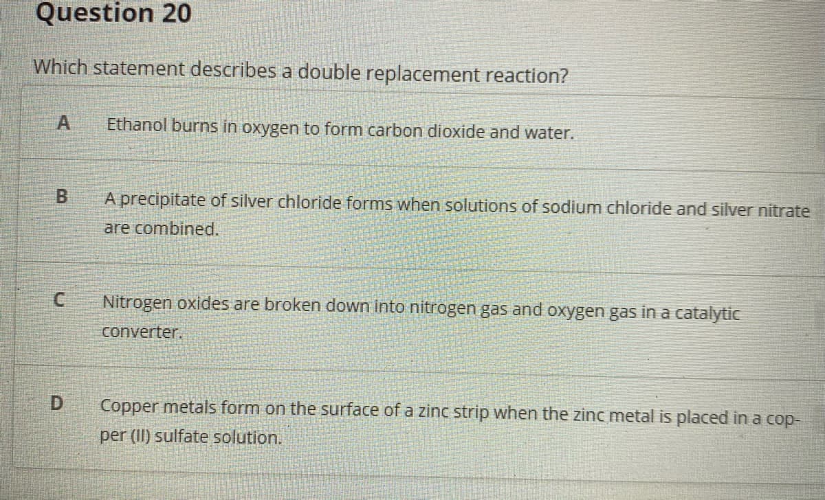 Question 20
Which statement describes a double replacement reaction?
Ethanol burns in oxygen to form carbon dioxide and water.
A precipitate of silver chloride forms when solutions of sodium chloride and silver nitrate
are combined.
C
Nitrogen oxides are broken down into nitrogen gas and oxygen gas in a catalytic
converter.
D.
Copper metals form on the surface of a zinc strip when the zinc metal is placed in a cop-
per (II) sulfate solution.

