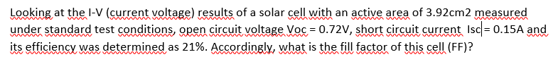 Looking at the I-V (current voltage) results of a solar cell with an active area of 3.92cm2 measured
under standard test conditions, open circuit voltage Voc = 0.72V, short circuit current Isc = 0.15A and
its efficiency was determined as 21%. Accordingly, what is the fill factor of this cell (FF)?
m
woer
in
www.
w mu w m m
