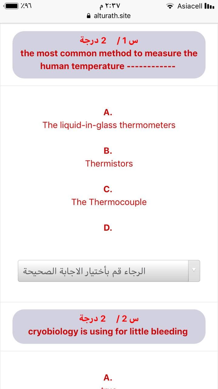 797
* Asiacell Iı.
O alturath.site
س 1/ 2 درجة
the most common method to measure the
human temperature ·
А.
The liquid-in-glass thermometers
В.
Thermistors
C.
The Thermocouple
D.
الرجاء قم بأختیار الاجابة الصحيحة
س 2/ 2 درجة
cryobiology is using for little bleeding
А.
