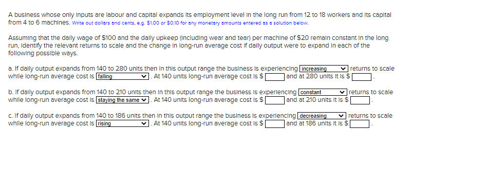 A business whose only inputs are labour and capital expands its employment level in the long run from 12 to 18 workers and its capital
from 4 to 6 machines. Write out dollars and cents, e.g. $1.00 or $0.10 for any monetary amounts entered as a solution below.
Assuming that the daily wage of $100 and the daily upkeep (including wear and tear) per machine of $20 remain constant in the long
run, identify the relevant returns to scale and the change in long-run average cost if dally output were to expand in each of the
following possible ways.
a. If daily output expands from 140 to 280 units then in this output range the business is experiencing increasing
while long-run average cost is falling
At 140 units long-run average cost is $
and at 280 units it is $
b. If daily output expands from
while long-run average cost is
140 to 210 units then in this output range the business is experiencing constant
staying the same. At 140 units long-run average cost is $[
returns to scale
✓returns to scale
and at 210 units It is $
c. If dally output expands from 140 to 186 units then in this output range the business is experiencing decreasing ✓returns to scale
while long-run average cost is rising
At 140 units long-run average cost is $ and at 186 units it is $