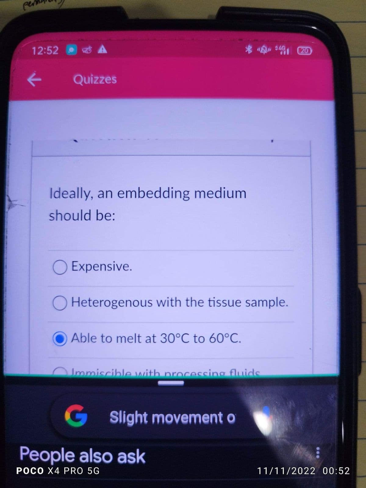 per
12:52
K
Quizzes
Ideally, an embedding medium
should be:
O Expensive.
Heterogenous with the tissue sample.
Able to melt at 30°C to 60°C.
Immiscible with processing fluids
G Slight movement of
$4G
People also ask
POCO X4 PRO 5G
20
11/11/2022 00:52