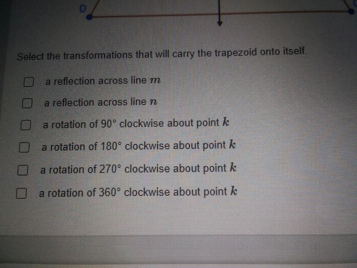 Select the transformations that will carry the trapezoid onto itself.
a reflection across line m
a reflection across line 7
a rotation of 90° clockwise about point k
a rotation of 180° clockwise about point k
a rotation of 270° clockwise about point k
a rotation of 360° clockwise about point k
