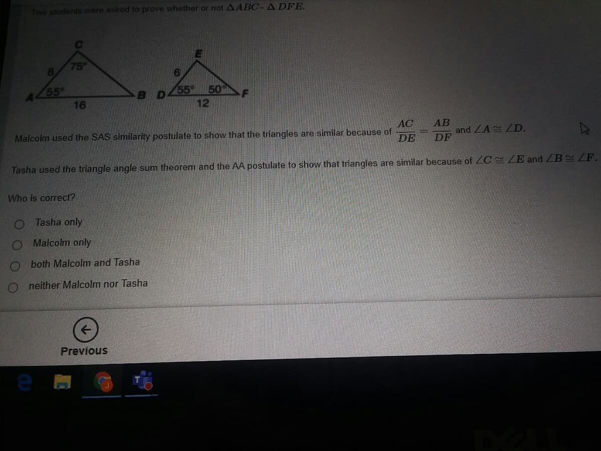 Two students were asked to prove whether or not AABC-A DFE.
75°
8.
55
16
AL
55
50
12
AC
Malcolm used the SAS similarity postulate to show that the triangles are similar because of
AB
and LALD.
DF
DE
Tasha used the triangle angle sum theorem and the AA postulate to show that triangles are similar because of ZC LE and ZB ZF.
Who is correct?
Tasha only
Malcolm only
O both Malcolm and Tasha
O neither Malcolm nor Tasha
Previous
