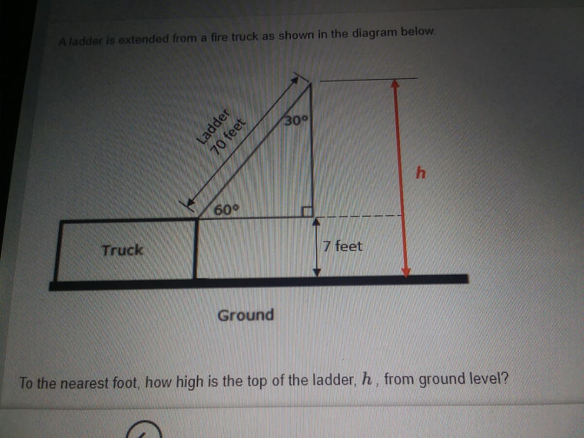 A ladder is extended from a fire truck as shown in the diagram below.
30°
60
Truck
7 feet
Ground
To the nearest foot, how high is the top of the ladder, h, from ground level?
Ladder
70 feet
