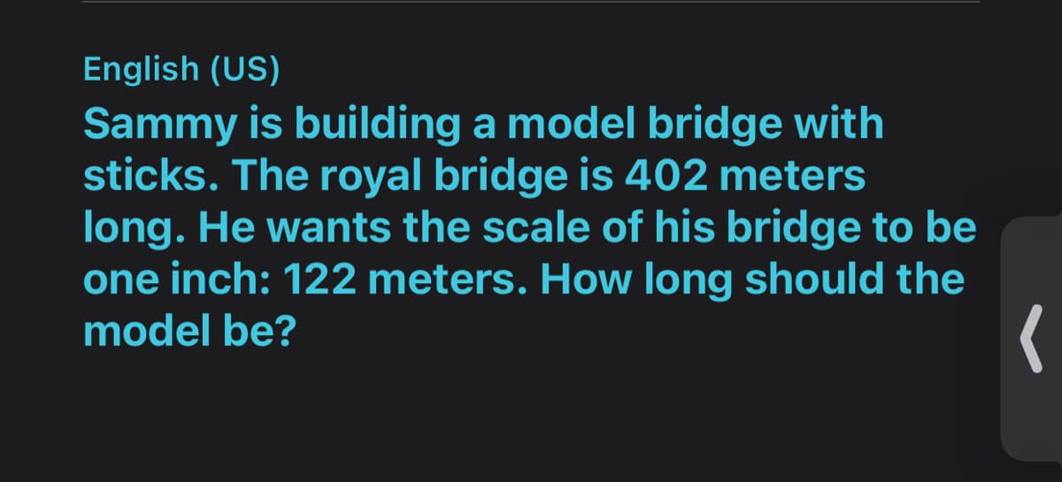 English (US)
Sammy is building a model bridge with
sticks. The royal bridge is 402 meters
long. He wants the scale of his bridge to be
one inch: 122 meters. How long should the
model be?

