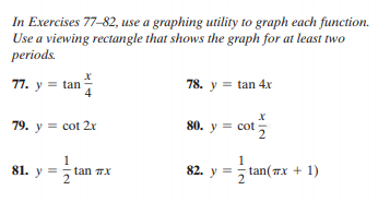 In Exercises 77-82, use a graphing utility to graph each function.
Use a viewing rectangle that shows the graph for at least two
periods.
77. y = tan
78. y = tan 4x
79. y = cot 2r
80. y = cot
,
1
81. y =
82. y =
tan(Tx + 1)
5 tan 7x
