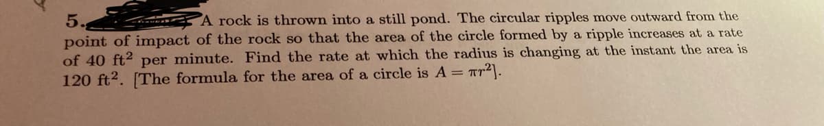5.
point of impact of the rock so that the area of the circle formed by a ripple increases at a rate
of 40 ft2 per minute. Find the rate at which the radius is changing at the instant the area is
120 ft2. [The formula for the area of a circle is A = ar2].
A rock is thrown into a still pond. The circular ripples move outward from the

