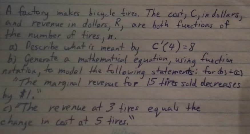 A factory maker bicy.le tires. The cant, C, in dollars,
And revenue in dollars, K, are both functions of
the number off tires, n.
a) Describe what is meant by C'(4)=8
a mathematical éguation, using
Artafion, to model the following statements: for byt@]
"The marginal revenue
by #1."
9The revenue at 3 fires equals the
change in cast at 5 tires,"
for 15 tires scld decreases
11
c.
