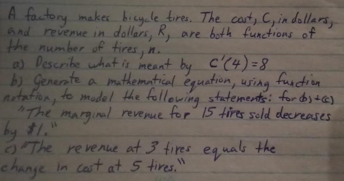 A factory makes bieycle tires. The cast, C, in dollars,
and revenue in dollars,
the number off tires, n.
a) Describe what is meant by C'(4)=8
b) Generate
notafion, to model the following statements: for dos tc)
"The marginal revenue for 15 tires seld decreases
by #1."
O The revenue at 3 tires eg nals the
change in cast at 5 tires.'
K, are both functions of
It.
a muthematical éguetion, using
fundion
