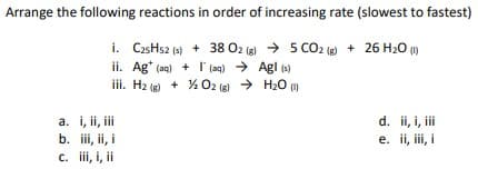 Arrange the following reactions in order of increasing rate (slowest to fastest)
i. CzsHs2 (s) + 38 O2 (8) → 5 CO2 (g) + 26 H20 ()
ii. Ag* (aq) + I'(aq) > Agl (s)
iii. H2 (g) + % O2 (8) → H20
a. i, ii, ii
b. iii, ii, i
c. ii, i, ii
d. ii, i, iii
e. ii, ii, i
