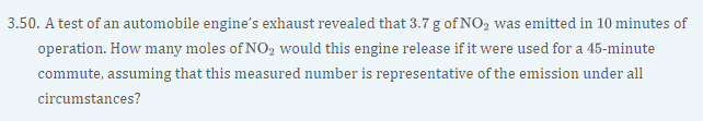 3.50. A test of an automobile engine's exhaust revealed that 3.7 g of NO, was emitted in 10 minutes of
operation. How many moles of NO2 would this engine release if it were used for a 45-minute
commute, assuming that this measured number is representative of the emission under all
circumstances?
