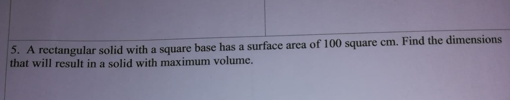 5. A rectangular solid with a square base has a surface area of 100 square cm. Find the dimensions
that will result in a solid with maximum volume.
