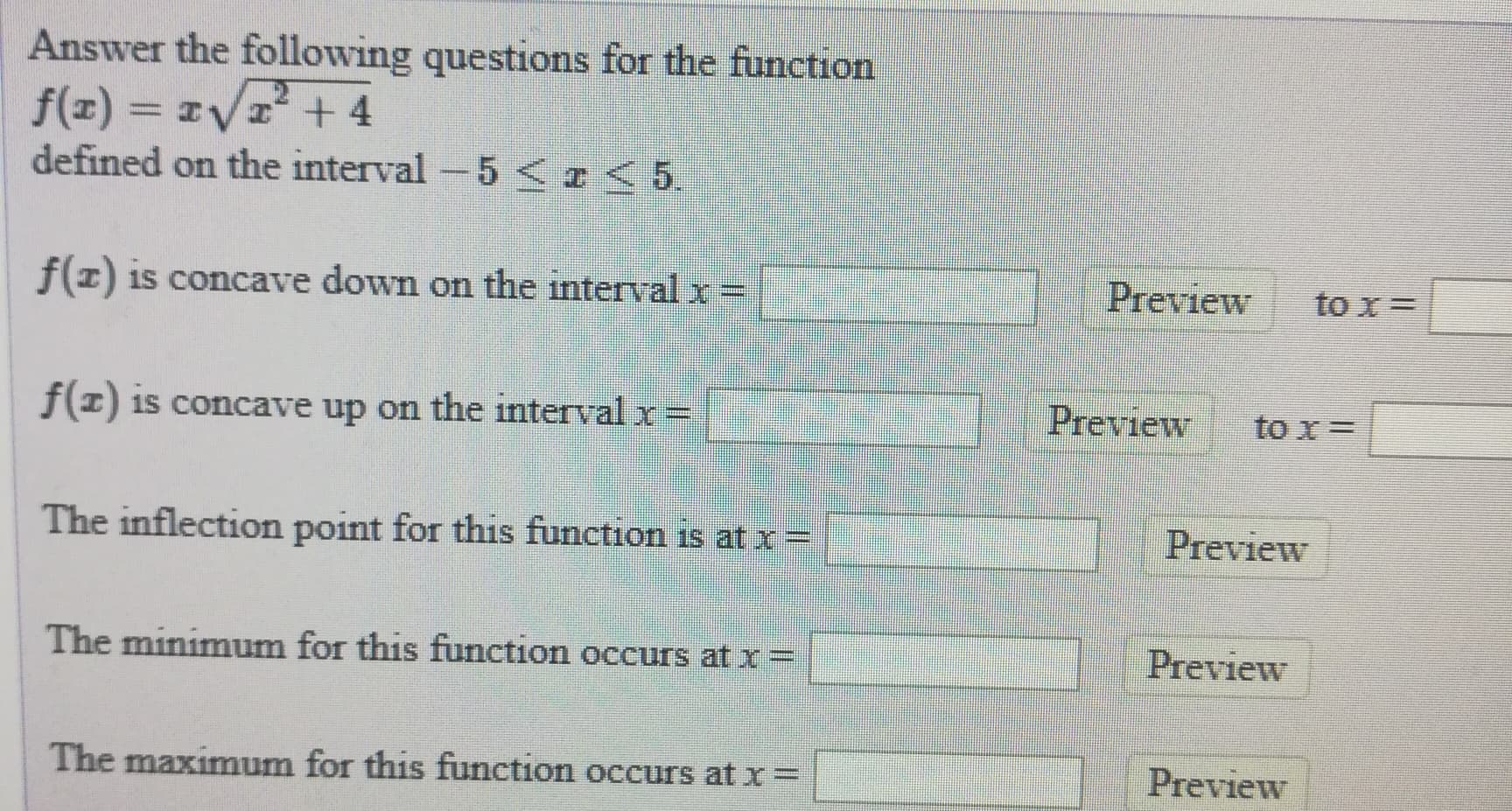Answer the following questions for the function
f(z) = IVr+4
defined on the interval -5 <I< 5
f(1) is concave down on the interval x =
Preview
to x=
f(1) 1s concave up on the interval x=
Preview
to x=
The inflection point for this function is at x=
Preview
The minimum for this function occurs at x =
Preview
The maximum for this function occurs at x=
Preview
