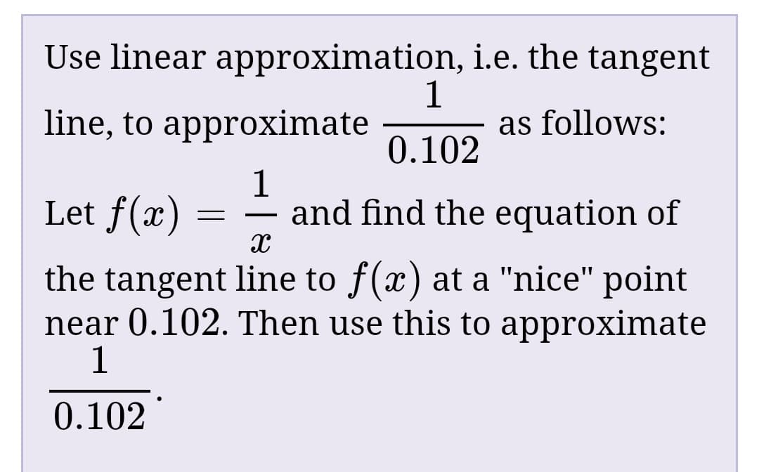 Use linear approximation, i.e. the tangent
line, to approximate
as follows:
0.102
Let f(x)
1
and find the equation of
the tangent line to f(x) at a "nice" point
near 0.102. Then use this to approximate
0.102
