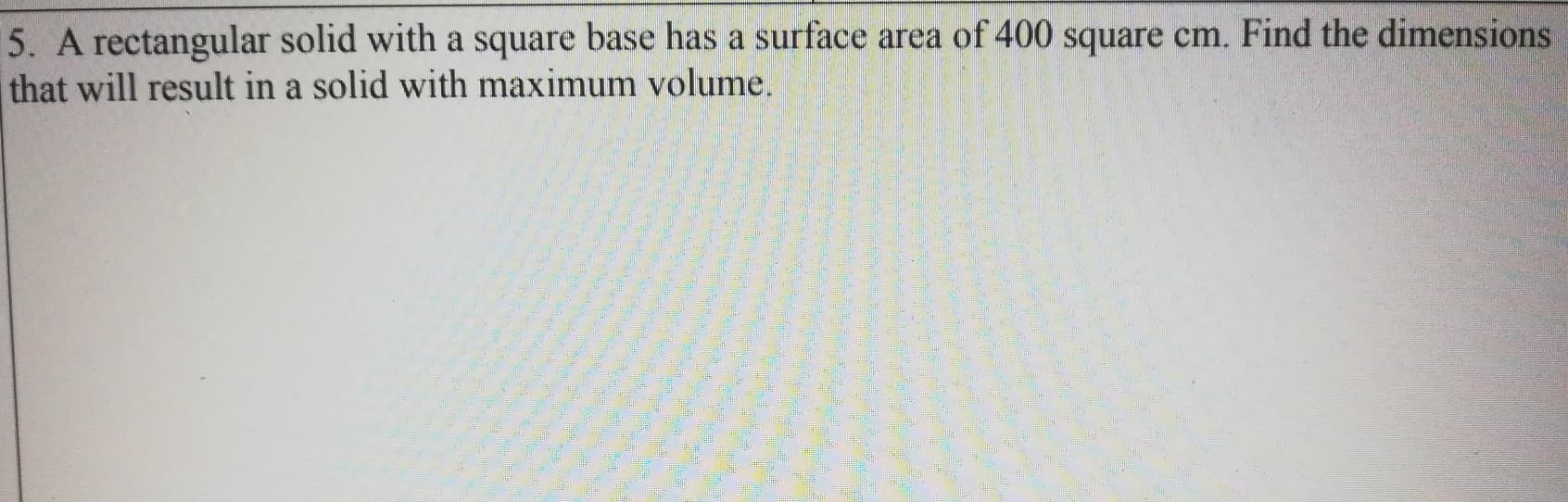 5. A rectangular solid with a square base has a surface area of 400 square cm. Find the dimensions
that will result in a solid with maximum volume.
