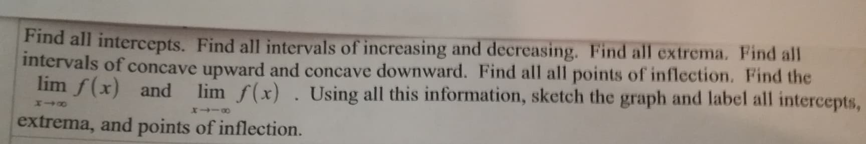 Find all intercepts. Find all intervals of increasing and decreasing. Find all extrema. Find all
intervals of concave upward and concave downward. Find all all points of inflection. Find the
lim f(x) and lim f(x). Using all this information, sketch the graph and label all intercepts,
extrema, and points of inflection.
