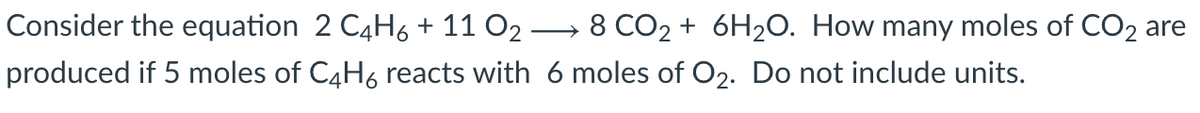 Consider the equation 2 C4H6+ 11 O2 → 8 CO2 + 6H2O. How many moles of CO2 are
produced if 5 moles of C4H6 reacts with 6 moles of O2. Do not include units.
