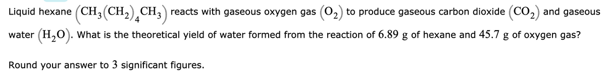 Liquid hexane (CH3(CH,) CH,) reacts with gaseous oxygen gas (0,) to produce gaseous carbon dioxide (CO,) and gaseous
4
water (H,O). What is the theoretical yield of water formed from the reaction of 6.89 g of hexane and 45.7 g of oxygen gas?
Round your answer to 3 significant figures.
