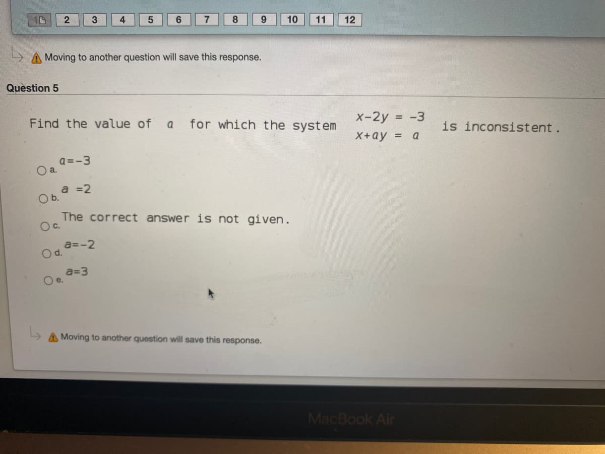 3
4
8.
9.
10
11
12
A Moving to another question will save this response.
Question 5
x-2y = -3
Find the value of
for which the system
is inconsistent.
a
X+ау %3D а
a =-3
O a.
a =2
Ob.
The correct answer is not given.
Oc.
a=-2
Od.
a=3
Oe.
A Moving to another question will save this response.
MacBook Air
