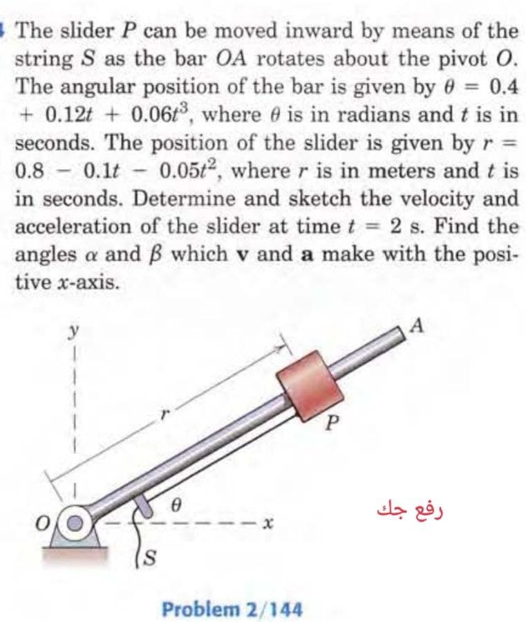 The slider P can be moved inward by means of the
string S as the bar OA rotates about the pivot 0.
The angular position of the bar is given by 0 = 0.4
+0.12t+ 0.06t³, where 0 is in radians and t is in
seconds. The position of the slider is given by r =
0.8 0.1t 0.05t2, where r is in meters and t is
in seconds. Determine and sketch the velocity and
acceleration of the slider at time t = 2 s. Find the
angles a and ß which v and a make with the posi-
tive x-axis.
S
0
Problem 2/144
رفع جك