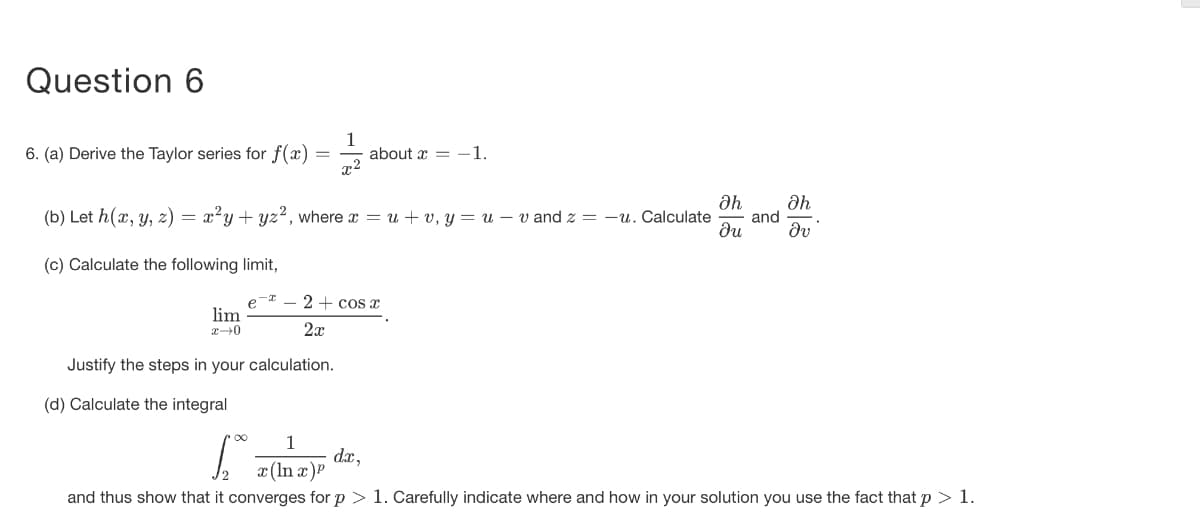 Question 6
6. (a) Derive the Taylor series for f(x)
1
about x = -1.
(b) Let h(x, y, z) = x²y + yz?, where x = u + v, y = u – v and z = -u. Calculate
and
ди
dv
(c) Calculate the following limit,
2 + cos x
lim
2x
Justify the steps in your calculation.
(d) Calculate the integral
1
dx,
x (In a)P
and thus show that it converges for p > 1. Carefully indicate where and how in your solution you use the fact that p > 1.
