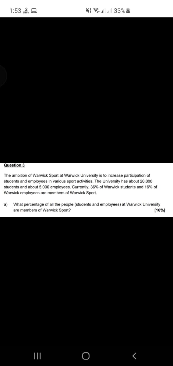 1:53 k. O
N ll all 33%
Question 3
The ambition of Warwick Sport at Warwick University is to increase participation of
students and employees in various sport activities. The University has about 20,000
students and about 5,000 employees. Currently, 36% of Warwick students and 16% of
Warwick employees are members of Warwick Sport.
a)
What percentage of all the people (students and employees) at Warwick University
[16%]
are members of Warwick Sport?

