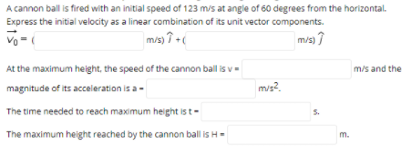 A cannon ball is fired with an initial speed of 123 m/s at angle of 60 degrees from the horizontal.
Express the initial velocity as a linear combination of its unit vector components.
Vo - (
mis) 7 +
m/s) ?
At the maximum height, the speed of the cannon ball is v=
m/s and the
magnitude of its acceleration is a-
m/s?.
The time needed to reach maximum height is t-
S.
The maximum height reached by the cannon ball is H=
m.
