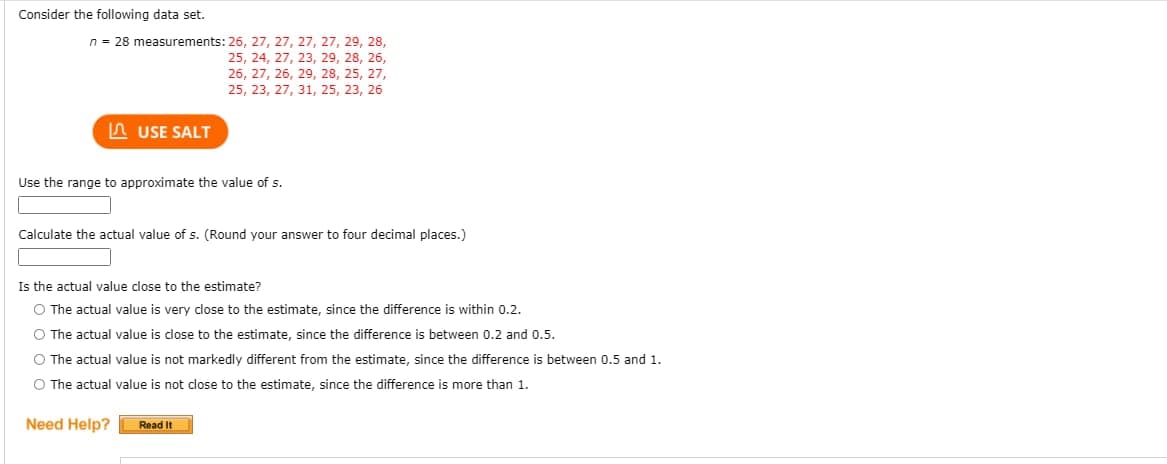 Consider the following data set.
n = 28 measurements: 26, 27, 27, 27, 27, 29, 28,
25, 24, 27, 23, 29, 28, 26,
26, 27, 26, 29, 28, 25, 27,
25, 23, 27, 31, 25, 23, 26
n USE SALT
Use the range to approximate the value of s.
Calculate the actual value of s. (Round your answer to four decimal places.)
Is the actual value close to the estimate?
O The actual value is very close to the estimate, since the difference is within 0.2.
O The actual value is close to the estimate, since the difference is between 0.2 and 0.5.
O The actual value is not markedly different from the estimate, since the difference is between 0.5 and 1.
O The actual value is not close to the estimate, since the difference is more than 1.
Need Help?
Read It
