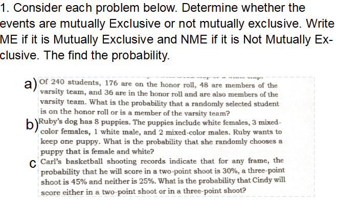 1. Consider each problem below. Determine whether the
events are mutually Exclusive or not mutually exclusive. Write
ME if it is Mutually Exclusive and NME if it is Not Mutually Ex-
clusive. The find the probability.
Of 240 students, 176 are on the honor roll, 48 are members of the
varsity team, and 36 are in the honor roll and are also members of the
varsity team. What is the probability that a randomly selected student
is on the honor roll or is a member of the varsity team?
b)Ruby's dog has 8 puppies. The puppies include white females, 3 mixed-
color females, 1 white male, and 2 mixed-color males. Ruby wants to
keep one puppy. What is the probability that she randomly chooses a
puppy that is female and white?
c Carl's basketball shooting records indicate that for any frame, the
probability that he will score in a two-point shoot is 30%, a three-point
shoot is 45% and neither is 25%. What is the probability that Cindy will
score either in a two-point shoot or in a three-point shoot?

