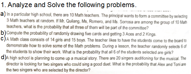 1. Analyze and Solve the following problems.
a) In a particular high school, there are 10 Math teachers. The principal wants to form a committee by selecting
3 Math teachers at random. If Mr. Quilang, Ms, Romero, and Ms. Sorrosa are among the group of 10 Math
teachers, what is the probability that all three of them will be part of the committee?
b)Compute the probability of randomly drawing five cards and getting 3 Aces and 2 Kings.
c)A Math class consists of 14 girls and 15 boys. The teacher likes to have the students come to the board to
demonstrate how to solve some of the Math problems. During a lesson, the teacher randomly selects 6 of
the students to show their work. What is the probability that all 6 of the students selected are girls?
d)A high school is planning to come up a musical story. There are 20 singers auditioning for the musical. The
director is looking for two singers who could sing a good duet. What is the probability that Alex and Toni are
the two singers who are selected by the director?
