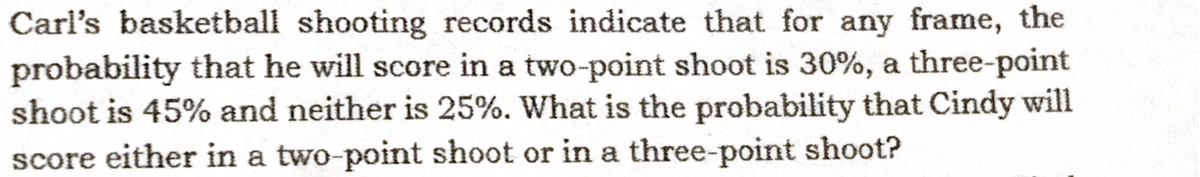 Carl's basketball shooting records indicate that for any frame, the
probability that he will score in a two-point shoot is 30%, a three-point
shoot is 45% and neither is 25%. What is the probability that Cindy will
score either in a two-point shoot or in a three-point shoot?
