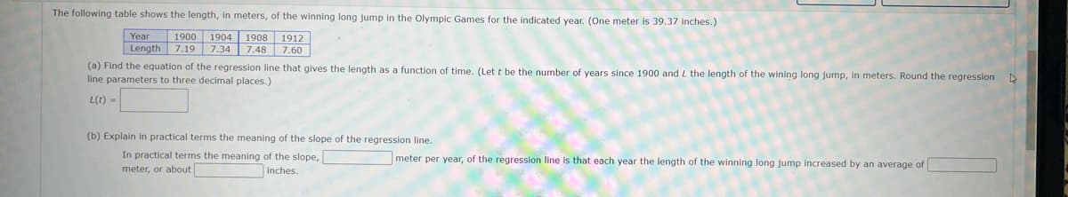 The following table shows the length, in meters, of the winning long jump in the Olympic Games for the indicated year. (One meter is 39.37 inches.)
1900 1904 1908 1912
Year
Length 7.19 7.34 7.48 7.60
(a) Find the equation of the regression line that gives the length as a function of time. (Let t be the number of years since 1900 and L the length of the wining long jump, in meters. Round the regressionN
line parameters to three decimal places.)
L(t) -
(b) Explain in practical terms the meaning of the slope of the regression line.
meter per year, of the regression line is that each year the length of the winning long jump increased by an average of
In practical terms the meaning of the slope,
meter, or about
Inches.
