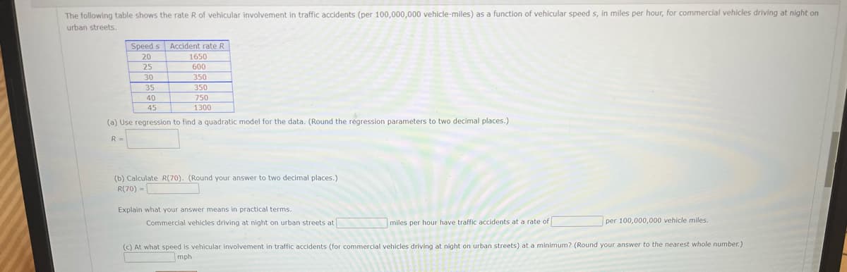 The following table shows the rate R of vehicular involvement in traffic accidents (per 100,000,000 vehicle-miles) as a function of vehicular speed s, in miles per hour, for commercial vehicles driving at night on
urban streets.
Speed s Accident rate R
1650
20
25
600
30
35
40
350
350
750
45
1300
(a) Use regression to find a quadratic model for the data. (Round the regression parameters to two decimal places.)
R =
(b) Calculate R(70). (Round your answer to two decimal places.)
R(70) -
Explain what your answer means in practical terms.
Commercial vehicles driving at night on urban streets at
miles per hour have traffic accidents at a rate of
per 100,000,000 vehicle miles.
(c) At what speed is vehicular involvement in traffic accidents (for commercial vehicles driving
night on urban streets) at a minimum? (Round your answer to the nearest whole number.)
mph
