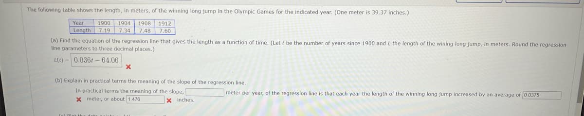 The following table shows the length, in meters, of the winning long jump in the Olympic Games for the indicated year. (One meter is 39.37 inches.)
1900 1904 1908
1912
7.48 7.60
Year
Length 7.19 7.34
(a) Find the equation of the regression line that gives the length as a function of time. (Let t be the number of years since 1900 and L the length of the wining long jump, in meters. Round the regression
line parameters to three decimal places.)
L(t) = 0.0361 – 64.06
(b) Explain in practical terms the meaning of the slope of the regression line.
In practical terms the meaning of the slope,
x meter, or about 1.476
meter per year, of the regression line is that each year the length of the winning long jump increased by an average of 0 0375
x inches.
