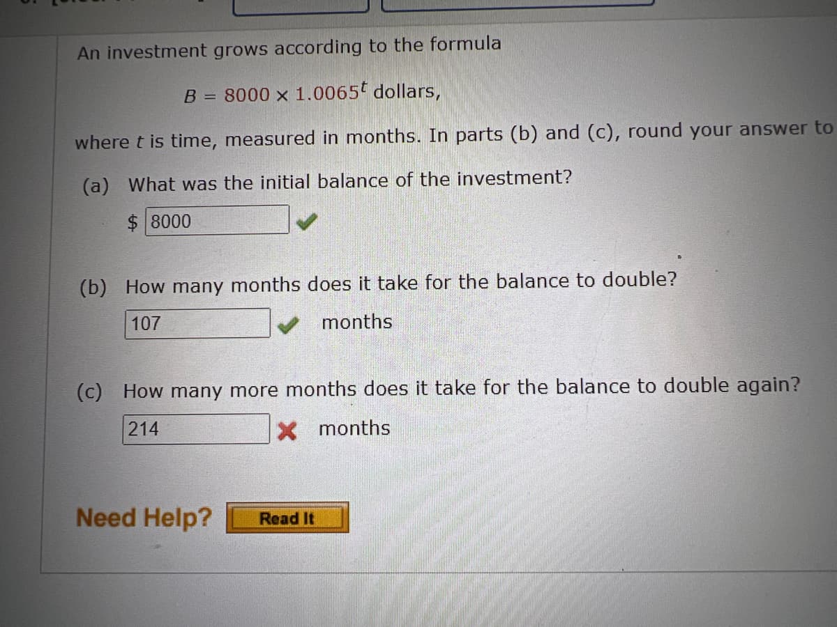 An investment grows according to the formula
B = 8000 x 1.0065 dollars,
where t is time, measured in months. In parts (b) and (c), round your answer to
(a) What was the initial balance of the investment?
$ 8000
(b) How many months does it take for the balance to double?
107
months
(c) How many more months does it take for the balance to double again?
214
X months
Need Help?
Read It
