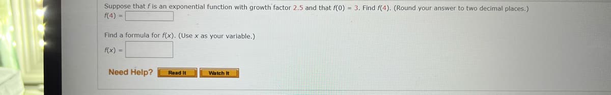 Suppose that f is an exponential function with growth factor 2.5 and that f(0) = 3. Find f(4). (Round your answer to two decimal places.)
f(4) =
Find a formula for f(x). (Use x as your variable.)
f(x) =
Need Help?
Read It
Watch It
