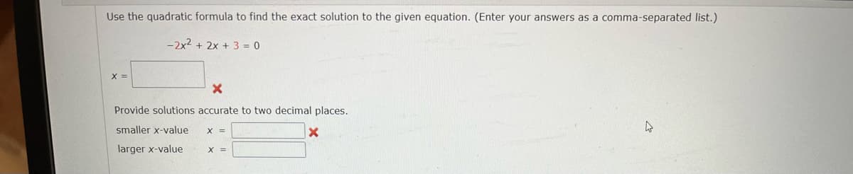 Use the quadratic formula to find the exact solution to the given equation. (Enter your answers as a comma-separated list.)
-2x2 + 2x + 3 = 0
X =
Provide solutions accurate to two decimal places.
smaller x-value
larger x-value
X =
