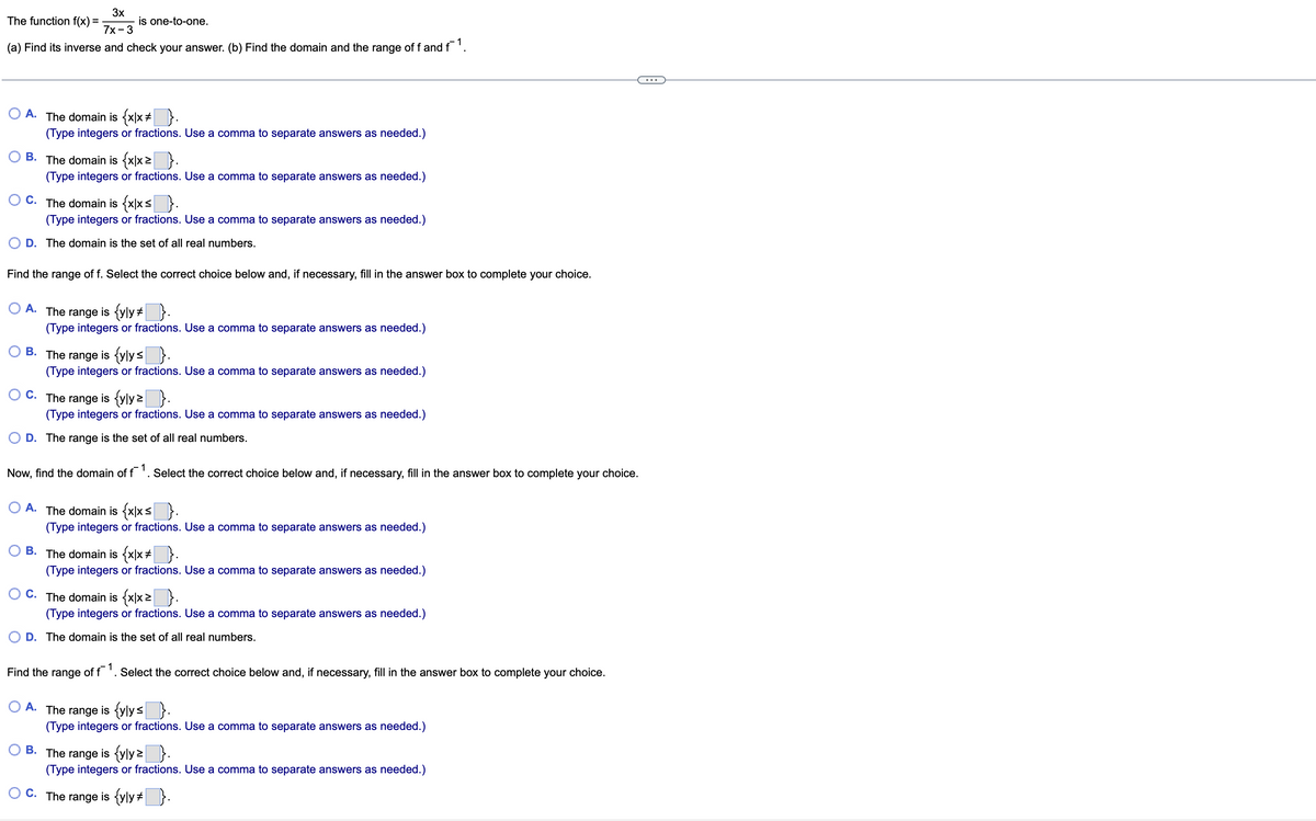 3x
7x - 3
(a) Find its inverse and check your answer. (b) Find the domain and the range of f and f¯¹.
The function f(x) =
A. The domain is {x|x # }.
(Type integers or fractions. Use a comma to separate answers as needed.)
is one-to-one.
OB. The domain is {x|x ≥}.
(Type integers or fractions. Use a comma to separate answers as needed.)
OC. The domain is {x|x≤}.
(Type integers or fractions. Use a comma to separate answers as needed.)
D. The domain is the set of all real numbers.
Find the range of f. Select the correct choice below and, if necessary, fill in the answer box to complete your choice.
A. The range is {yly }.
(Type integers or fractions. Use a comma to separate answers as needed.)
B.
C.
The
range is {yly≤ }.
(Type integers or fractions. Use a comma to separate answers as needed.)
The range
is {yly z }.
(Type integers or fractions. Use a comma to separate answers as needed.)
D. The range is the set of all real numbers.
Now, find the domain of f1. Select the correct choice below and, if necessary, fill in the answer box to complete your choice.
A. The domain is {x|x =
(Type integers or fractions. Use a comma to separate answers as needed.)
B. The domain is {x|x #}.
(Type integers or fractions. Use a comma to separate answers as needed.)
C. The domain is {x|x²}.
(Type integers or fractions. Use a comma to separate answers as needed.)
D. The domain is the set of all real numbers.
Find the range of f1. Select the correct choice below and, if necessary, fill in the answer box to complete your choice.
A. The range is {ylys }.
(Type integers or fractions. Use a comma to separate answers as needed.)
B. The range is {yly?}.
(Type integers or fractions. Use a comma to separate answers as needed.)
C. The range is {yly }.