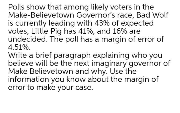 Polls show that among likely voters in the
Make-Believetown Governor's race, Bad Wolf
is currently leading with 43% of expected
votes, Little Pig has 41%, and 16% are
undecided. The poll has a margin of error of
4.51%.
Write a brief paragraph explaining who you
believe will be the next imaginary governor of
Make Believetown and why. Use the
information you know about the margin of
error to make your case.
