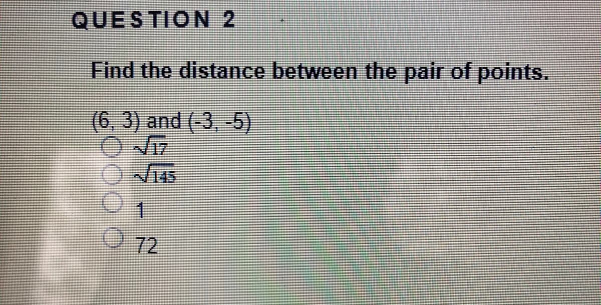 QUESTION 2
Find the distance between the pair of points.
(6, 3) and (-3, -5)
145
72
