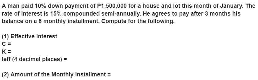 A man paid 10% down payment of P1,500,000 for a house and lot this month of January. The
rate of interest is 15% compounded semi-annually. He agrees to pay after 3 months his
balance on a 6 monthly installment. Compute for the following.
(1) Effective Interest
C =
K =
leff (4 decimal places) =
(2) Amount of the Monthly Installment =
