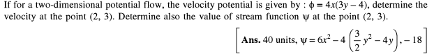 If for a two-dimensional potential flow, the velocity potential is given by : 0 = 4x(3y – 4), determine the
velocity at the point (2, 3). Determine also the value of stream function y at the point (2, 3).
Ans. 40 units, y = 6x* - 4 - 4y).– 18
