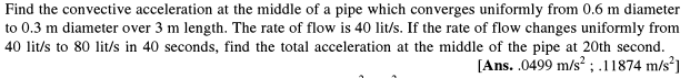 Find the convective acceleration at the middle of a pipe which converges uniformly from 0.6 m diameter
to 0.3 m diameter over 3 m length. The rate of flow is 40 lit/s. If the rate of flow changes uniformly from
40 lit/s to 80 lit/s in 40 seconds, find the total acceleration at the middle of the pipe at 20th second.
[Ans. .0499 m/s? ; .11874 m/s²]

