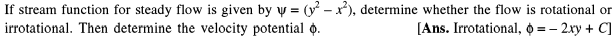 If stream function for steady flow is given by y = (y – x), determine whether the flow is rotational or
irrotational. Then determine the velocity potential .
[Ans. Irrotational, o = – 2xy + C]
