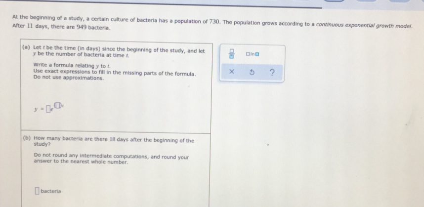 At the beginning of a study, a certain culture of bacteria has a population of 730. The population grows according to a continuous exponentlal growth model.
After 11 days, there are 949 bacteria.
(a) Let t be the time (In days) since the beginning of the study, and let
y be the number of bacteria at time t.
Oino
Write a formula relating y to t.
Use exact expressions to fill in the missing parts of the formula.
Do not use approximations.
(b) How many bacteria are there 18 days after the beginning of the
study?
Do not round any intermediate computations, and round your
answer to the nearest whole number.
O bacteria
