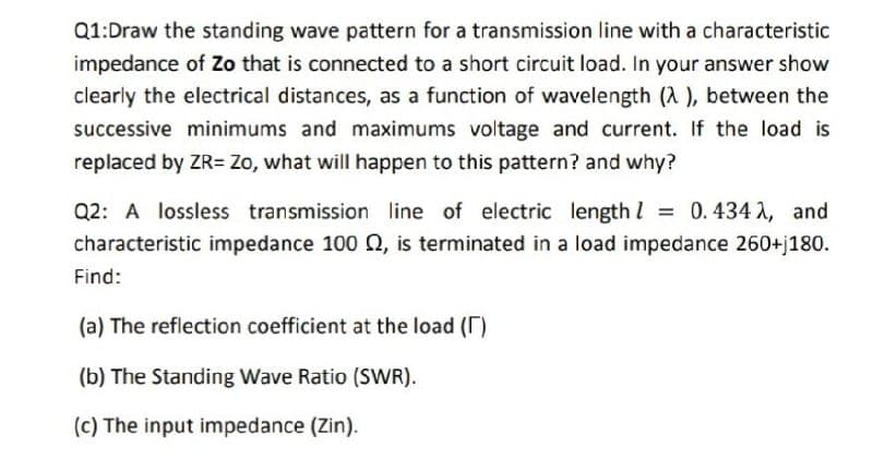 Q1:Draw the standing wave pattern for a transmission line with a characteristic
impedance of Zo that is connected to a short circuit load. In your answer show
clearly the electrical distances, as a function of wavelength (A), between the
successive minimums and maximums voltage and current. If the load is
replaced by ZR= Zo, what will happen to this pattern? and why?
Q2: A lossless transmission line of electric length = 0.434 λ, and
characteristic impedance 100 , is terminated in a load impedance 260+j180.
Find:
(a) The reflection coefficient at the load ()
(b) The Standing Wave Ratio (SWR).
(c) The input impedance (Zin).