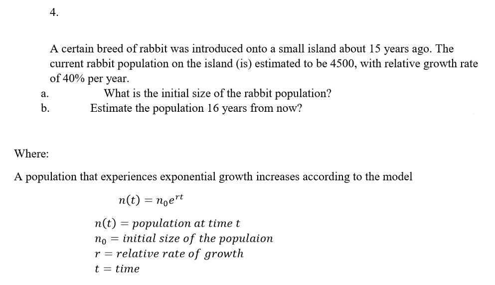 4.
A certain breed of rabbit was introduced onto a small island about 15 years ago. The
current rabbit population on the island (is) estimated to be 4500, with relative growth rate
of 40% per year.
What is the initial size of the rabbit population?
Estimate the population 16 years from now?
а.
b.
Where:
A population that experiences exponential growth increases according to the model
п(t) — пое"
n(t) = population at time t
no = initial size of the populaion
r = relative rate of growth
t = time
