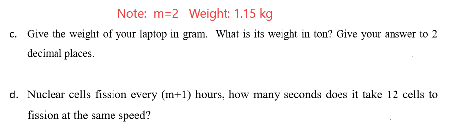 Note: m=2 Weight: 1.15 kg
c. Give the weight of your laptop in gram. What is its weight in ton? Give your answer to 2
decimal places.
d. Nuclear cells fission every (m+1) hours, how many seconds does it take 12 cells to
fission at the same speed?

