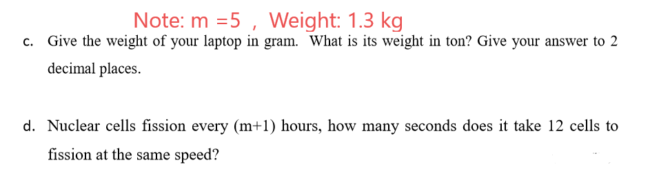 Note: m =5 , Weight: 1.3 kg
c. Give the weight of your laptop in gram. What is its weight in ton? Give your answer to 2
decimal places.
d. Nuclear cells fission every (m+1) hours, how many seconds does it take 12 cells to
fission at the same speed?
